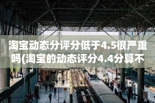 淘宝动态分评分低于4.5很严重吗(淘宝的动态评分4.4分算不算是很低的分)