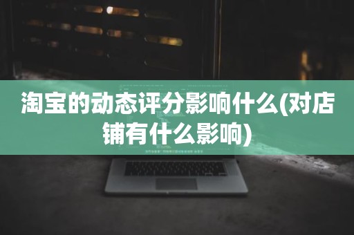 淘宝的动态评分影响什么(对店铺有什么影响)