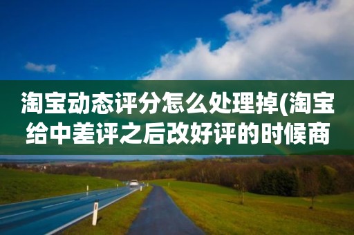 淘宝动态评分怎么处理掉(淘宝给中差评之后改好评的时候商品的动态评分能改吗)