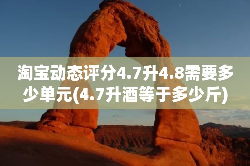 淘宝动态评分4.7升4.8需要多少单元(4.7升酒等于多少斤)