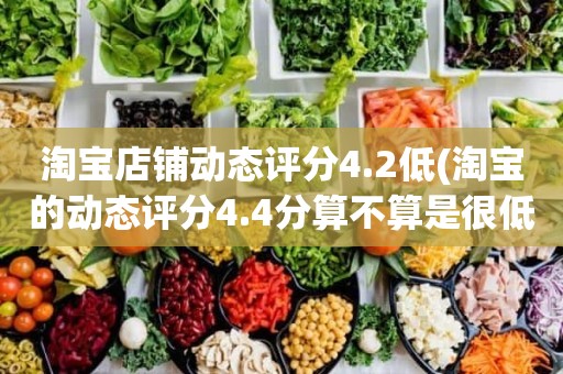 淘宝店铺动态评分4.2低(淘宝的动态评分4.4分算不算是很低的分)