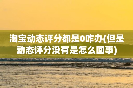 淘宝动态评分都是0咋办(但是动态评分没有是怎么回事)