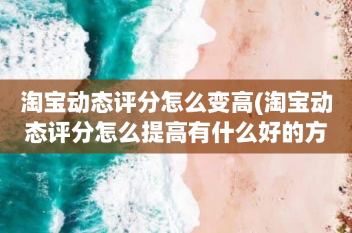 淘宝动态评分怎么变高(淘宝动态评分怎么提高有什么好的方法)