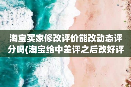 淘宝买家修改评价能改动态评分吗(淘宝给中差评之后改好评的时候商品的动态评分能改吗)