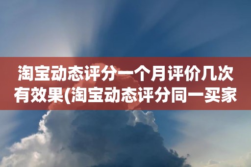 淘宝动态评分一个月评价几次有效果(淘宝动态评分同一买家一个月可以评几次)