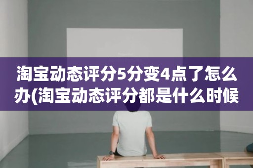 淘宝动态评分5分变4点了怎么办(淘宝动态评分都是什么时候变回5.0)