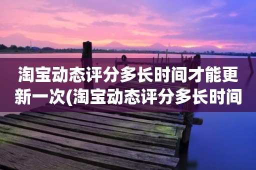 淘宝动态评分多长时间才能更新一次(淘宝动态评分多长时间更新)