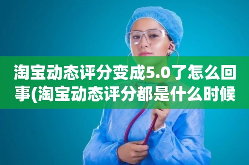 淘宝动态评分变成5.0了怎么回事(淘宝动态评分都是什么时候变回5.0)