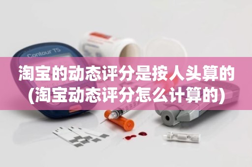 淘宝的动态评分是按人头算的(淘宝动态评分怎么计算的)