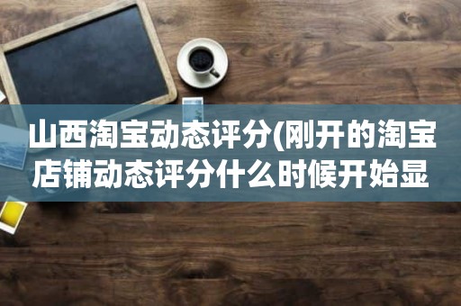 山西淘宝动态评分(刚开的淘宝店铺动态评分什么时候开始显示)