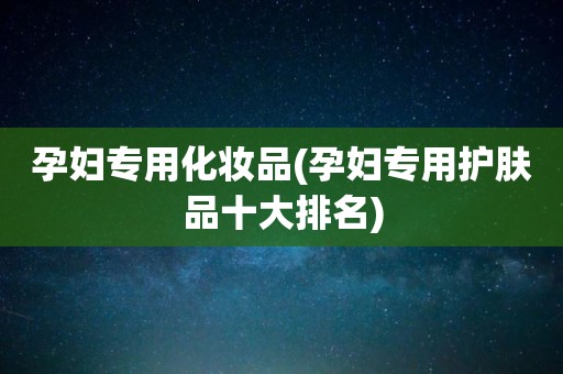 孕妇专用化妆品(孕妇专用护肤品十大排名)