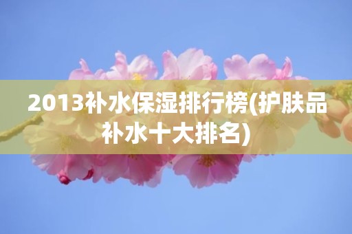 2013补水保湿排行榜(护肤品补水十大排名)