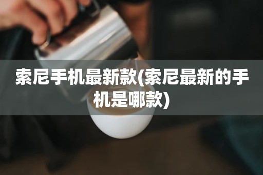 索尼手机最新款(索尼最新的手机是哪款)