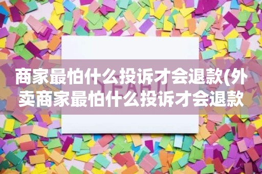 商家最怕什么投诉才会退款(外卖商家最怕什么投诉才会退款)