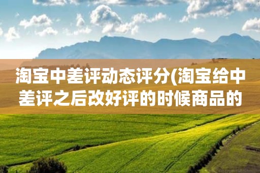 淘宝中差评动态评分(淘宝给中差评之后改好评的时候商品的动态评分能改吗)