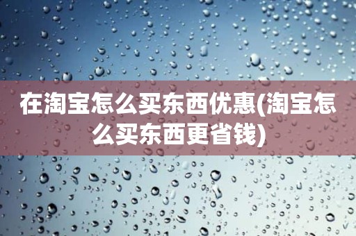 在淘宝怎么买东西优惠(淘宝怎么买东西更省钱)