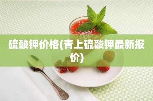 硫酸钾价格(青上硫酸钾最新报价)