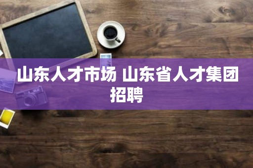 山东人才市场 山东省人才集团招聘