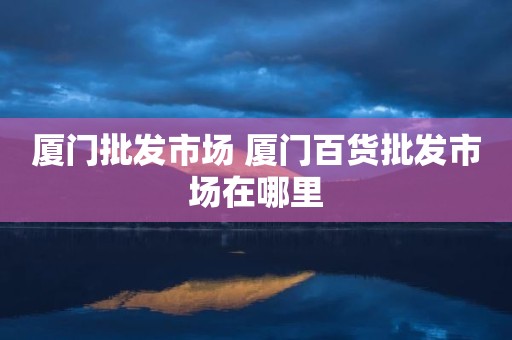 厦门批发市场 厦门百货批发市场在哪里