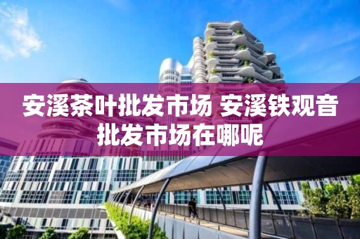 安溪茶叶批发市场 安溪铁观音批发市场在哪呢