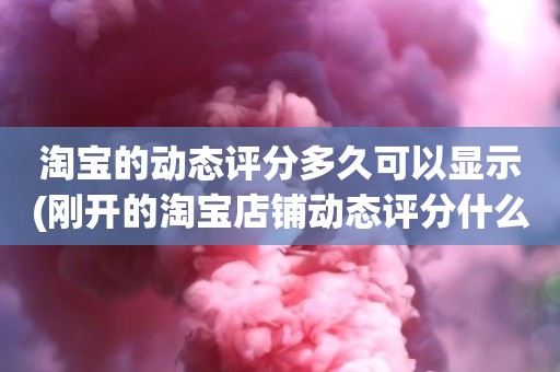 淘宝的动态评分多久可以显示(刚开的淘宝店铺动态评分什么时候开始显示)