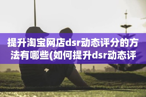 提升淘宝网店dsr动态评分的方法有哪些(如何提升dsr动态评分)