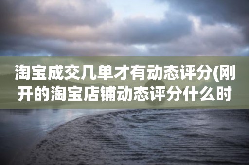 淘宝成交几单才有动态评分(刚开的淘宝店铺动态评分什么时候开始显示)