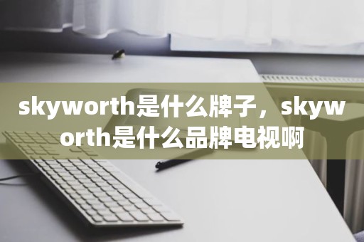 skyworth是什么牌子，skyworth是什么品牌电视啊