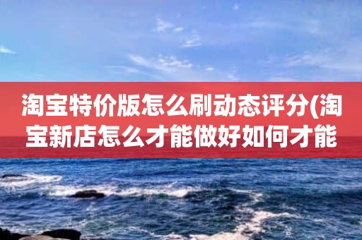 淘宝特价版怎么刷动态评分(淘宝新店怎么才能做好如何才能增加销量)