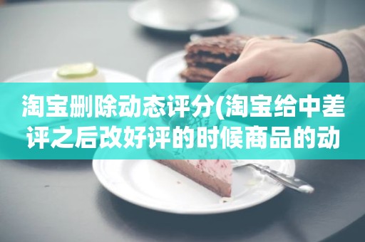 淘宝删除动态评分(淘宝给中差评之后改好评的时候商品的动态评分能改吗)