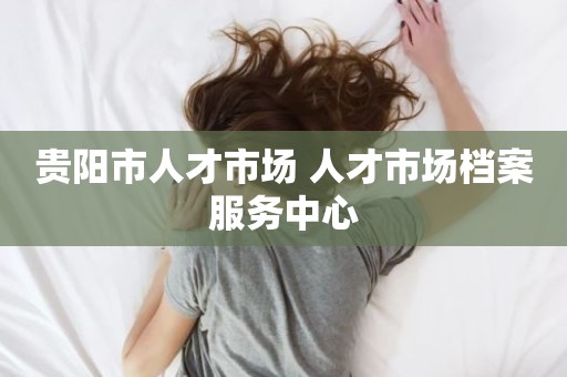 贵阳市人才市场 人才市场档案服务中心