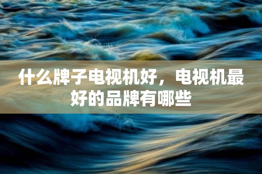 什么牌子电视机好，电视机最好的品牌有哪些