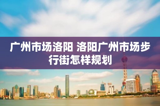 广州市场洛阳 洛阳广州市场步行街怎样规划