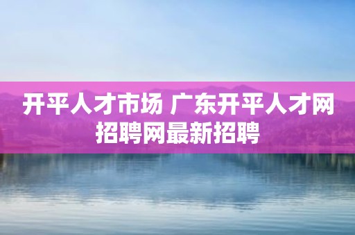 开平人才市场 广东开平人才网招聘网最新招聘