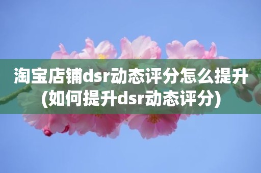 淘宝店铺dsr动态评分怎么提升(如何提升dsr动态评分)