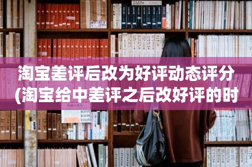 淘宝差评后改为好评动态评分(淘宝给中差评之后改好评的时候商品的动态评分能改吗)