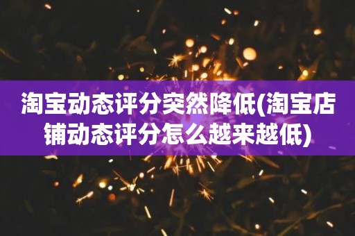 淘宝动态评分突然降低(淘宝店铺动态评分怎么越来越低)