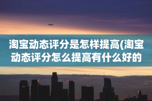 淘宝动态评分是怎样提高(淘宝动态评分怎么提高有什么好的方法)