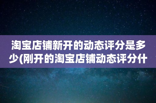 淘宝店铺新开的动态评分是多少(刚开的淘宝店铺动态评分什么时候开始显示)