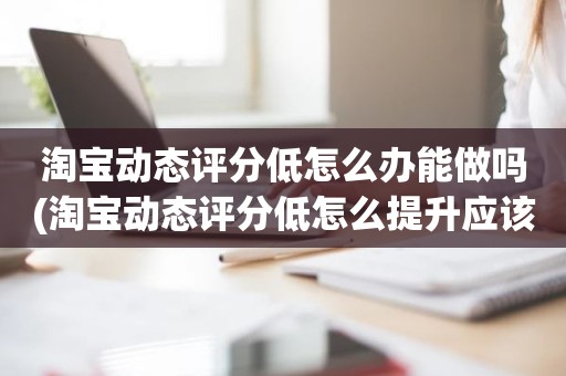 淘宝动态评分低怎么办能做吗(淘宝动态评分低怎么提升应该怎么做)