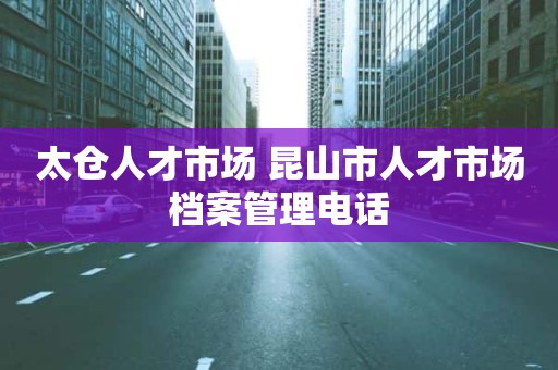 太仓人才市场 昆山市人才市场档案管理电话