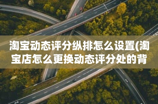 淘宝动态评分纵排怎么设置(淘宝店怎么更换动态评分处的背景图)