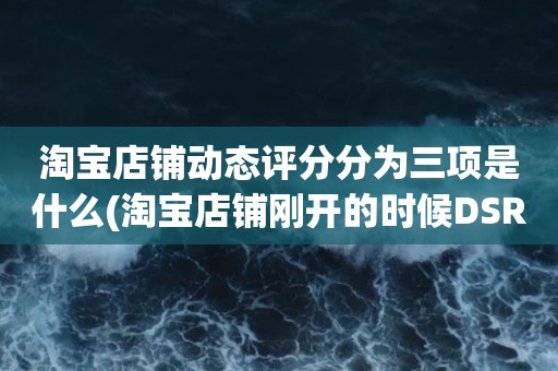 淘宝店铺动态评分分为三项是什么(淘宝店铺刚开的时候DSR三项评分是多少)