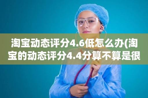 淘宝动态评分4.6低怎么办(淘宝的动态评分4.4分算不算是很低的分)