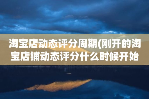 淘宝店动态评分周期(刚开的淘宝店铺动态评分什么时候开始显示)