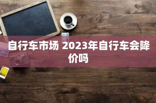 自行车市场 2023年自行车会降价吗