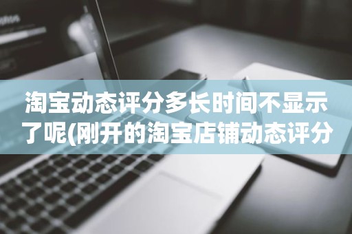 淘宝动态评分多长时间不显示了呢(刚开的淘宝店铺动态评分什么时候开始显示)