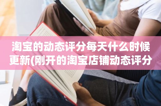 淘宝的动态评分每天什么时候更新(刚开的淘宝店铺动态评分什么时候开始显示)