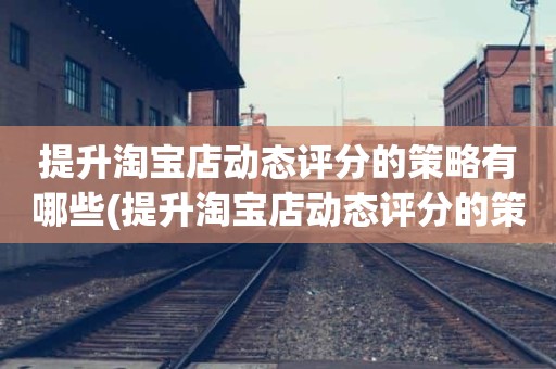 提升淘宝店动态评分的策略有哪些(提升淘宝店动态评分的策略都有哪些)