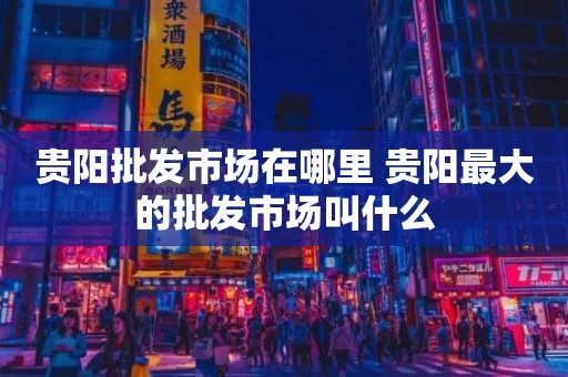 贵阳批发市场在哪里 贵阳最大的批发市场叫什么